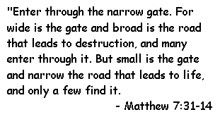 "Enter through the narrow gate. For wide is the gate and broad is the road that leads to destruction, and many enter through it. But small is the gate and narrow the road that leads to life, and only a few find it.
- Matthew 7:31-14